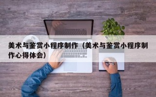 大同美术与鉴赏小程序制作（美术与鉴赏小程序制作心得体会）