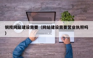大同铜陵网站建设需要（网站建设需要营业执照吗）