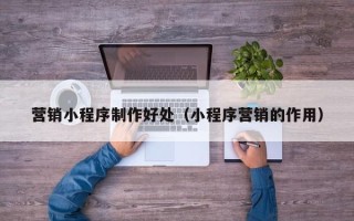大同营销小程序制作好处（小程序营销的作用）