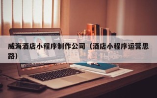 大同威海酒店小程序制作公司（酒店小程序运营思路）